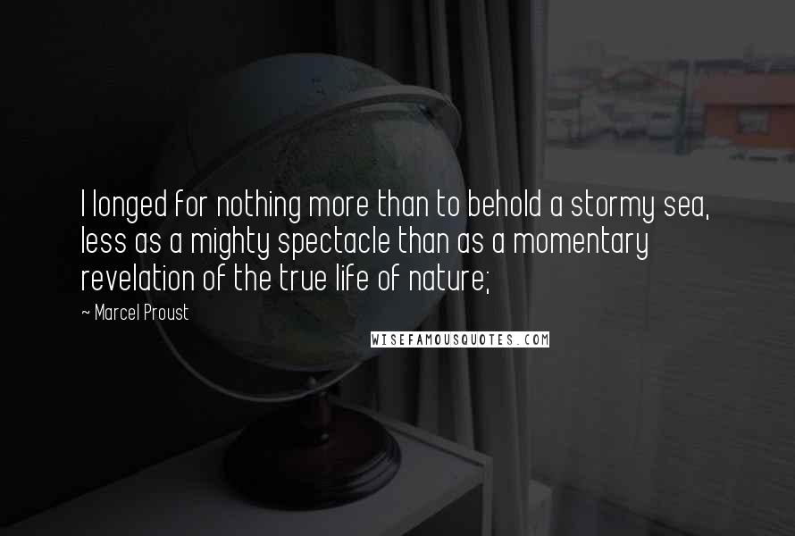 Marcel Proust Quotes: I longed for nothing more than to behold a stormy sea, less as a mighty spectacle than as a momentary revelation of the true life of nature;