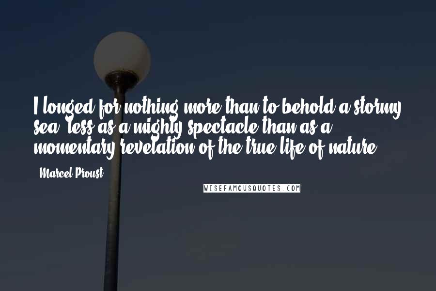 Marcel Proust Quotes: I longed for nothing more than to behold a stormy sea, less as a mighty spectacle than as a momentary revelation of the true life of nature;