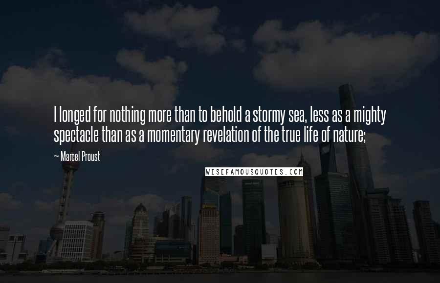 Marcel Proust Quotes: I longed for nothing more than to behold a stormy sea, less as a mighty spectacle than as a momentary revelation of the true life of nature;