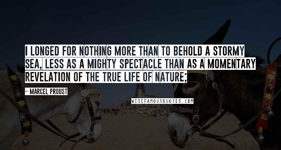 Marcel Proust Quotes: I longed for nothing more than to behold a stormy sea, less as a mighty spectacle than as a momentary revelation of the true life of nature;