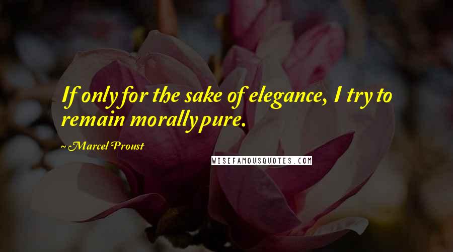 Marcel Proust Quotes: If only for the sake of elegance, I try to remain morally pure.