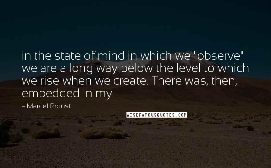 Marcel Proust Quotes: in the state of mind in which we "observe" we are a long way below the level to which we rise when we create. There was, then, embedded in my