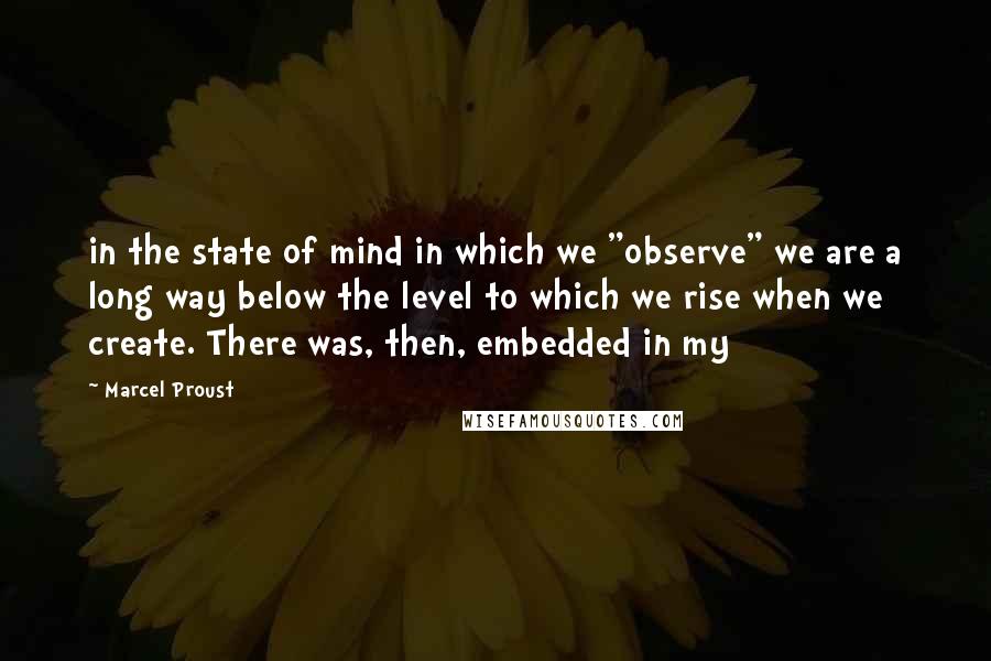Marcel Proust Quotes: in the state of mind in which we "observe" we are a long way below the level to which we rise when we create. There was, then, embedded in my