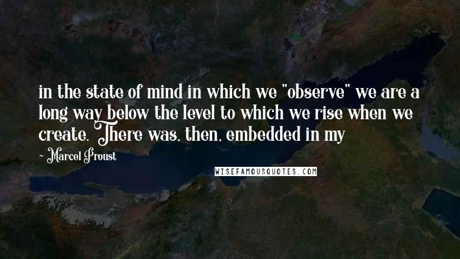 Marcel Proust Quotes: in the state of mind in which we "observe" we are a long way below the level to which we rise when we create. There was, then, embedded in my