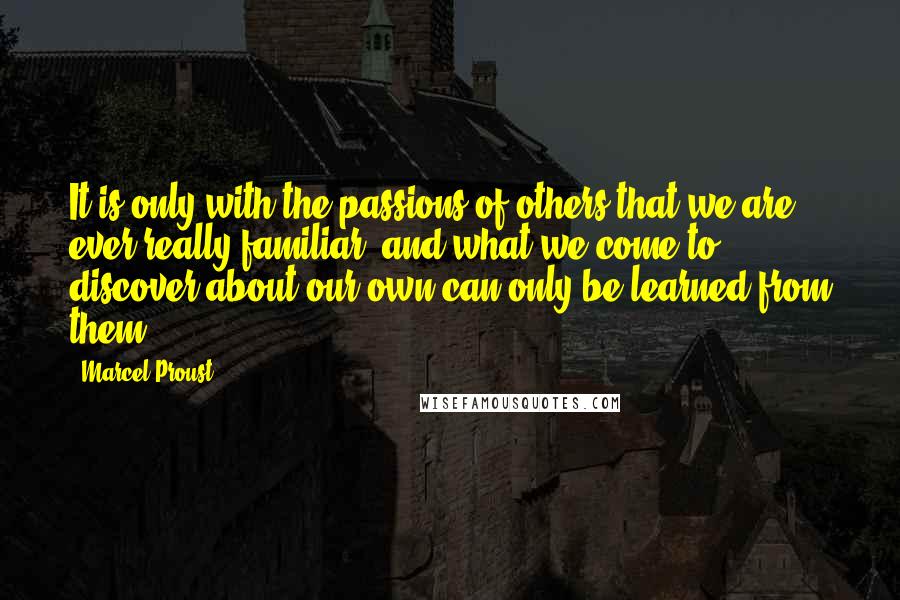 Marcel Proust Quotes: It is only with the passions of others that we are ever really familiar, and what we come to discover about our own can only be learned from them.