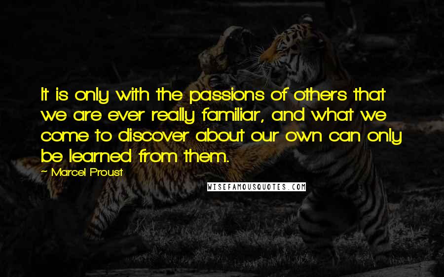 Marcel Proust Quotes: It is only with the passions of others that we are ever really familiar, and what we come to discover about our own can only be learned from them.