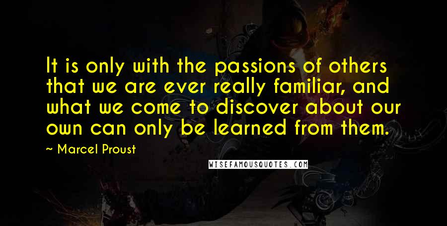 Marcel Proust Quotes: It is only with the passions of others that we are ever really familiar, and what we come to discover about our own can only be learned from them.