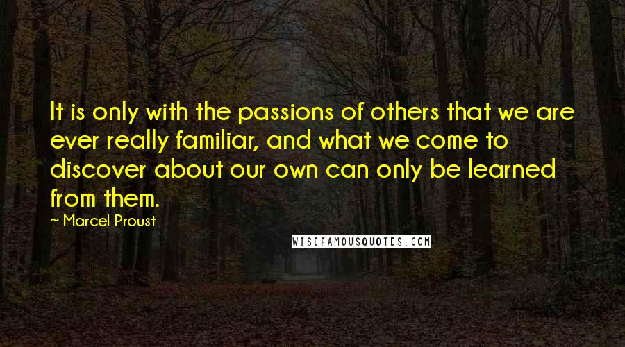 Marcel Proust Quotes: It is only with the passions of others that we are ever really familiar, and what we come to discover about our own can only be learned from them.