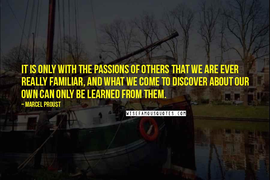 Marcel Proust Quotes: It is only with the passions of others that we are ever really familiar, and what we come to discover about our own can only be learned from them.