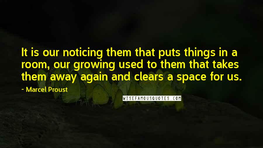 Marcel Proust Quotes: It is our noticing them that puts things in a room, our growing used to them that takes them away again and clears a space for us.