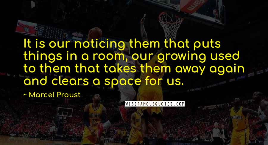 Marcel Proust Quotes: It is our noticing them that puts things in a room, our growing used to them that takes them away again and clears a space for us.