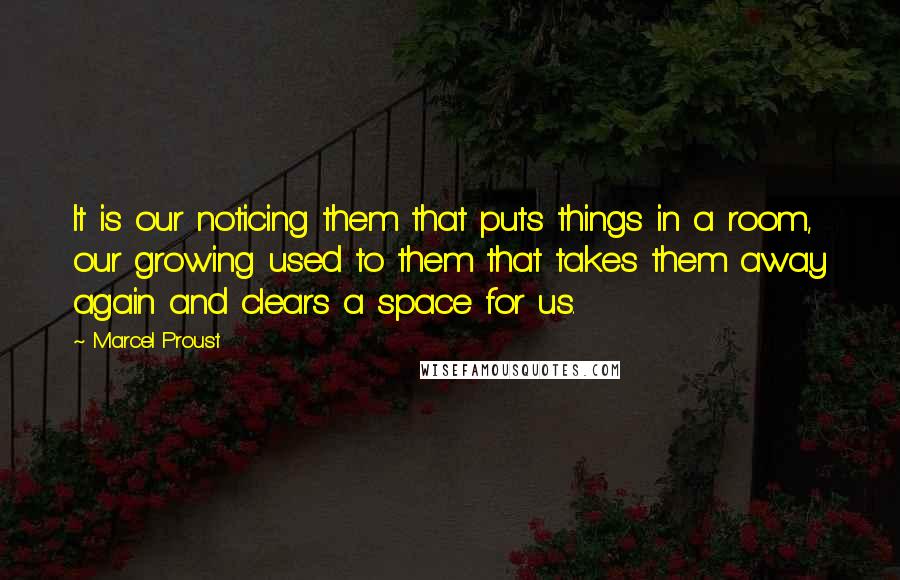 Marcel Proust Quotes: It is our noticing them that puts things in a room, our growing used to them that takes them away again and clears a space for us.