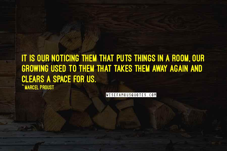 Marcel Proust Quotes: It is our noticing them that puts things in a room, our growing used to them that takes them away again and clears a space for us.