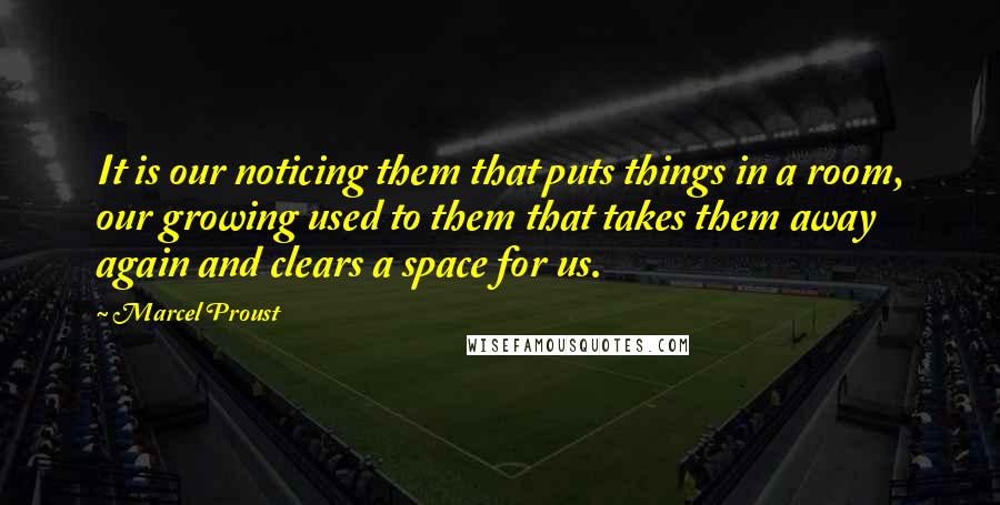 Marcel Proust Quotes: It is our noticing them that puts things in a room, our growing used to them that takes them away again and clears a space for us.