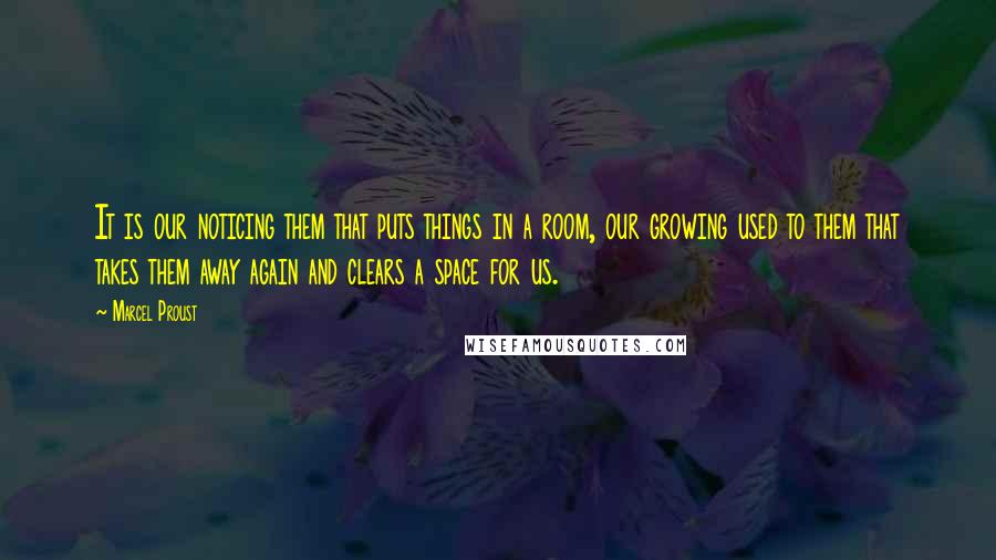 Marcel Proust Quotes: It is our noticing them that puts things in a room, our growing used to them that takes them away again and clears a space for us.