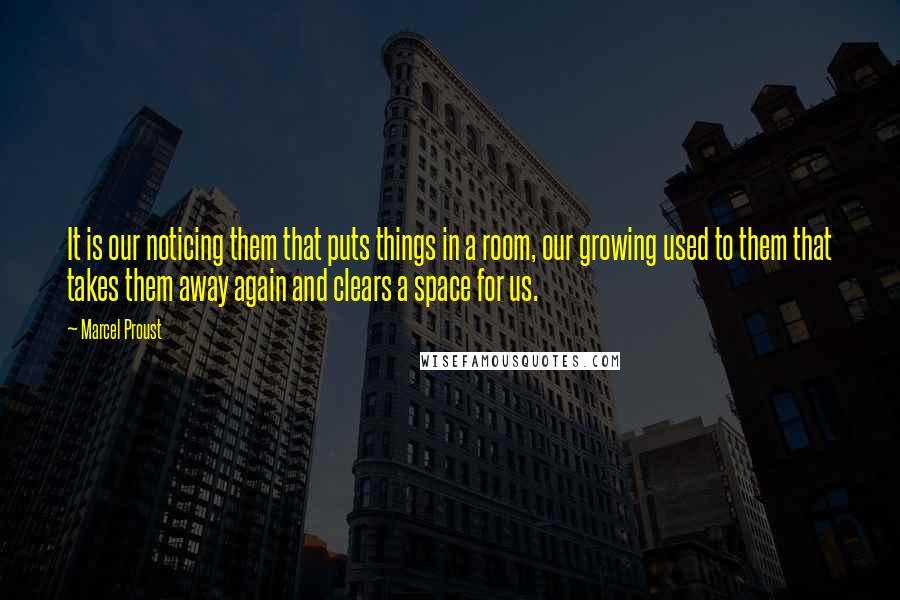 Marcel Proust Quotes: It is our noticing them that puts things in a room, our growing used to them that takes them away again and clears a space for us.