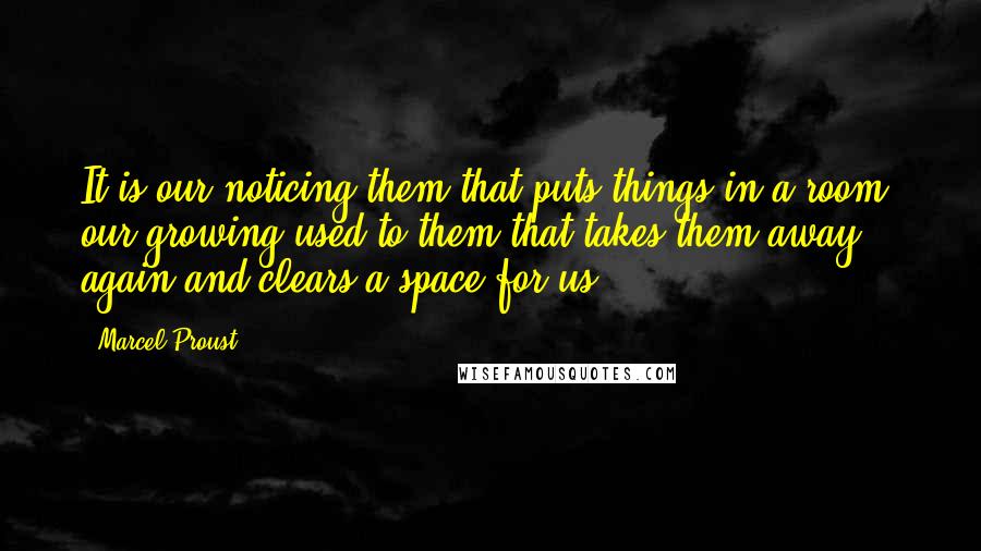 Marcel Proust Quotes: It is our noticing them that puts things in a room, our growing used to them that takes them away again and clears a space for us.