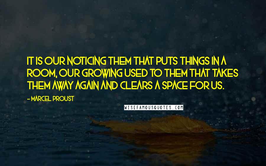 Marcel Proust Quotes: It is our noticing them that puts things in a room, our growing used to them that takes them away again and clears a space for us.