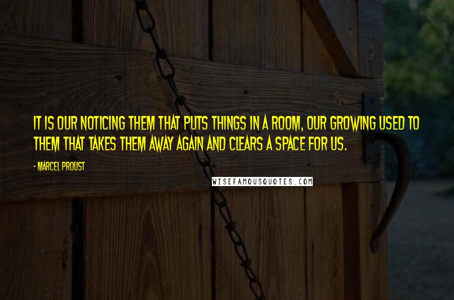 Marcel Proust Quotes: It is our noticing them that puts things in a room, our growing used to them that takes them away again and clears a space for us.