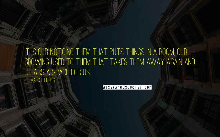 Marcel Proust Quotes: It is our noticing them that puts things in a room, our growing used to them that takes them away again and clears a space for us.