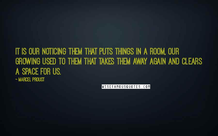 Marcel Proust Quotes: It is our noticing them that puts things in a room, our growing used to them that takes them away again and clears a space for us.