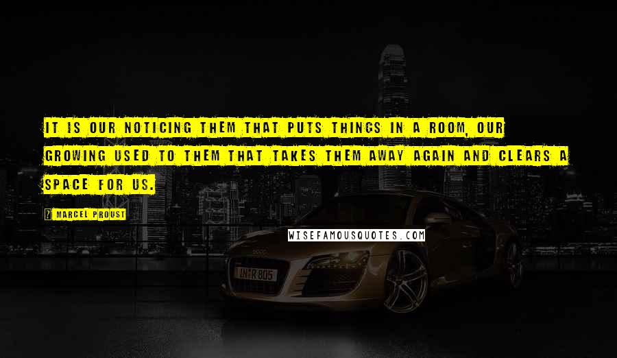 Marcel Proust Quotes: It is our noticing them that puts things in a room, our growing used to them that takes them away again and clears a space for us.