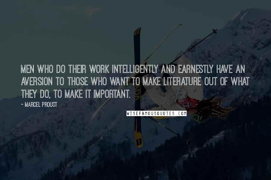 Marcel Proust Quotes: Men who do their work intelligently and earnestly have an aversion to those who want to make literature out of what they do, to make it important.