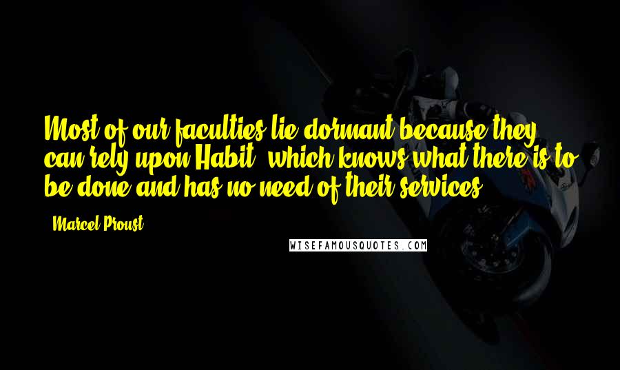 Marcel Proust Quotes: Most of our faculties lie dormant because they can rely upon Habit, which knows what there is to be done and has no need of their services.