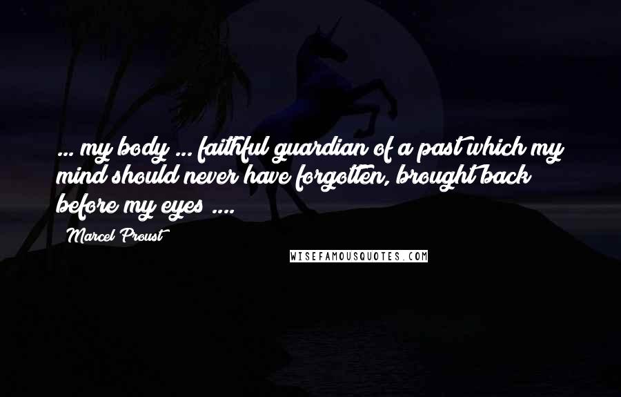 Marcel Proust Quotes: ... my body ... faithful guardian of a past which my mind should never have forgotten, brought back before my eyes ....