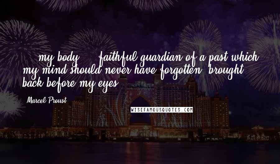 Marcel Proust Quotes: ... my body ... faithful guardian of a past which my mind should never have forgotten, brought back before my eyes ....