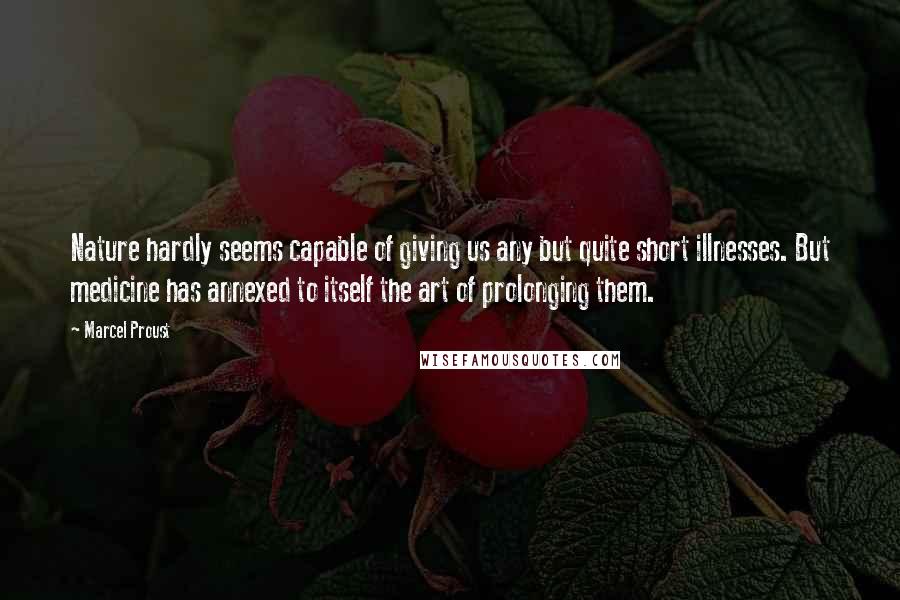 Marcel Proust Quotes: Nature hardly seems capable of giving us any but quite short illnesses. But medicine has annexed to itself the art of prolonging them.