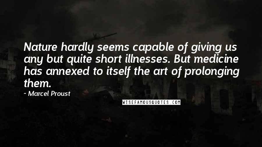 Marcel Proust Quotes: Nature hardly seems capable of giving us any but quite short illnesses. But medicine has annexed to itself the art of prolonging them.