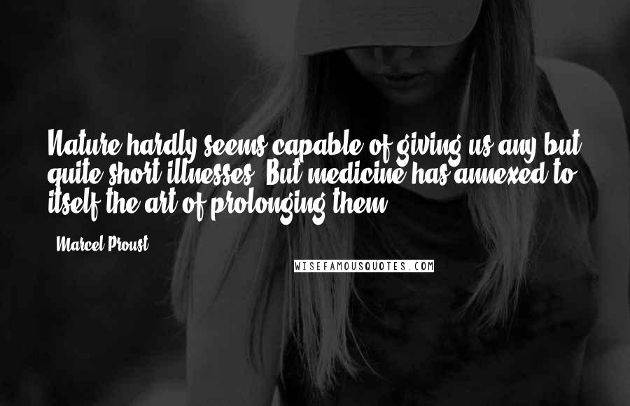 Marcel Proust Quotes: Nature hardly seems capable of giving us any but quite short illnesses. But medicine has annexed to itself the art of prolonging them.