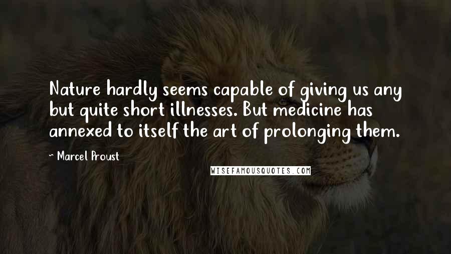 Marcel Proust Quotes: Nature hardly seems capable of giving us any but quite short illnesses. But medicine has annexed to itself the art of prolonging them.