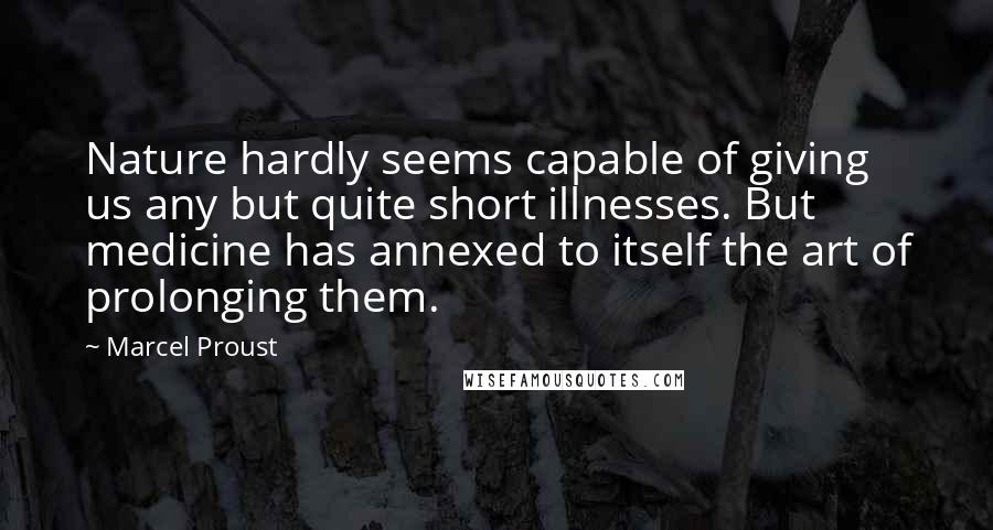 Marcel Proust Quotes: Nature hardly seems capable of giving us any but quite short illnesses. But medicine has annexed to itself the art of prolonging them.