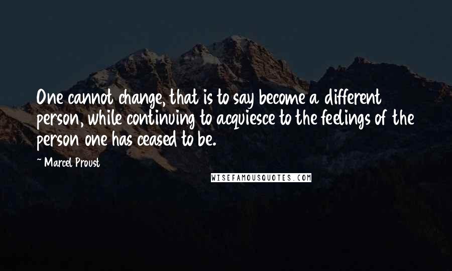 Marcel Proust Quotes: One cannot change, that is to say become a different person, while continuing to acquiesce to the feelings of the person one has ceased to be.