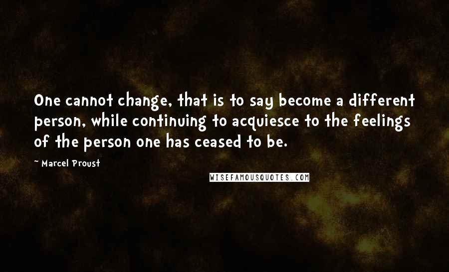Marcel Proust Quotes: One cannot change, that is to say become a different person, while continuing to acquiesce to the feelings of the person one has ceased to be.