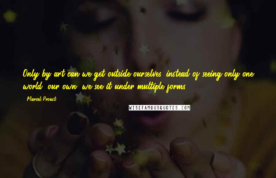 Marcel Proust Quotes: Only by art can we get outside ourselves, instead of seeing only one world, our own, we see it under multiple forms.