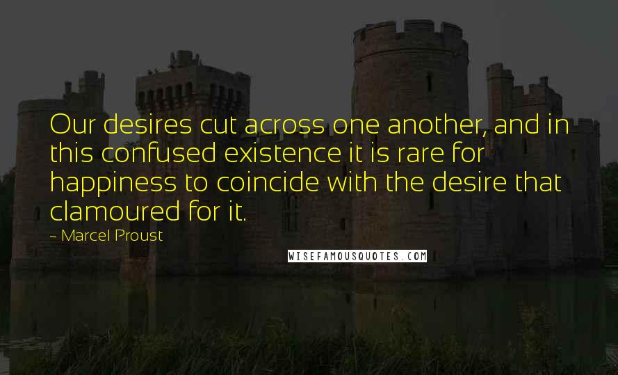 Marcel Proust Quotes: Our desires cut across one another, and in this confused existence it is rare for happiness to coincide with the desire that clamoured for it.