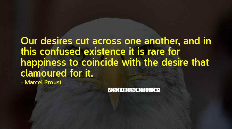 Marcel Proust Quotes: Our desires cut across one another, and in this confused existence it is rare for happiness to coincide with the desire that clamoured for it.