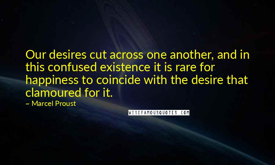 Marcel Proust Quotes: Our desires cut across one another, and in this confused existence it is rare for happiness to coincide with the desire that clamoured for it.