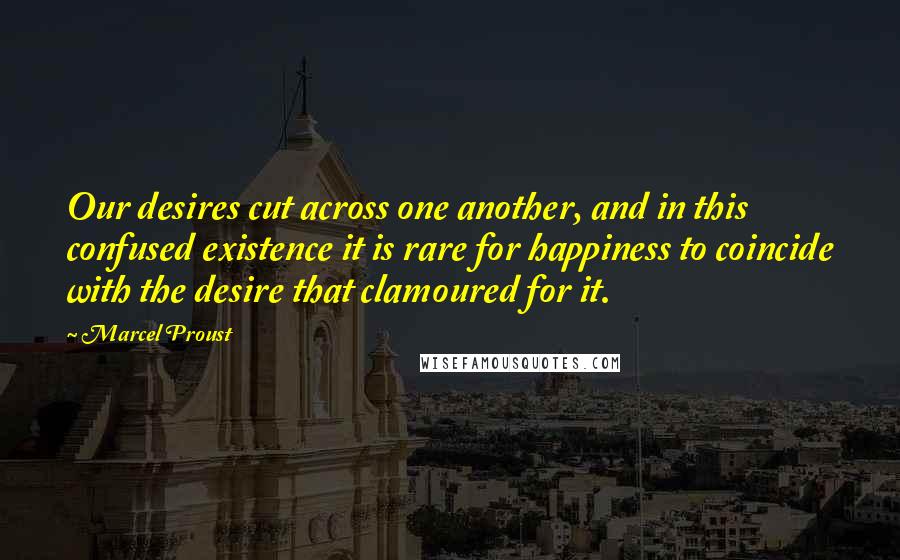 Marcel Proust Quotes: Our desires cut across one another, and in this confused existence it is rare for happiness to coincide with the desire that clamoured for it.