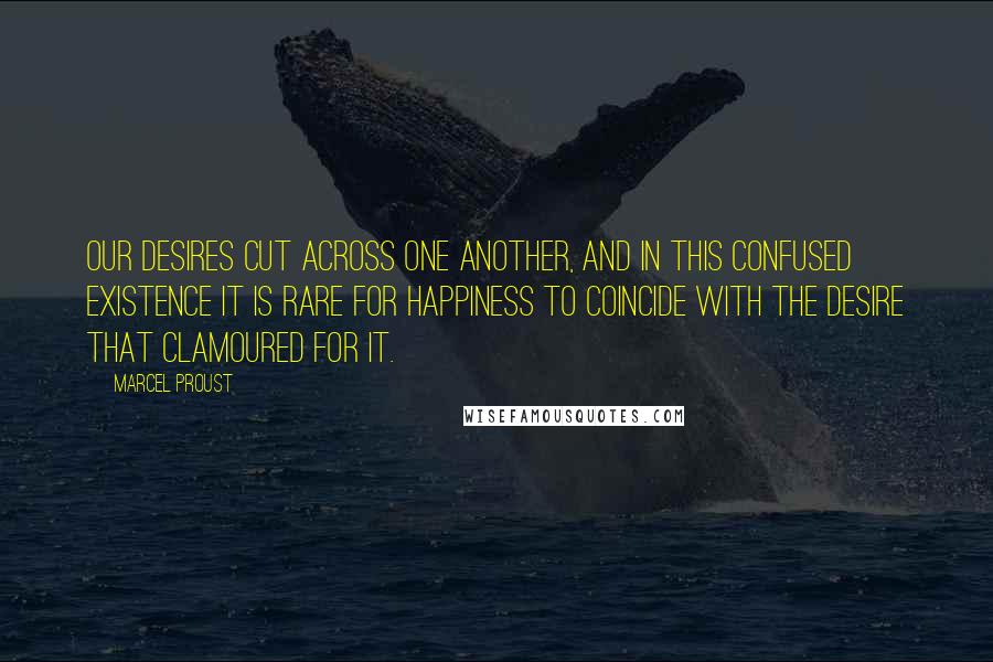 Marcel Proust Quotes: Our desires cut across one another, and in this confused existence it is rare for happiness to coincide with the desire that clamoured for it.