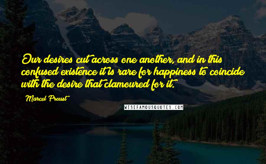 Marcel Proust Quotes: Our desires cut across one another, and in this confused existence it is rare for happiness to coincide with the desire that clamoured for it.
