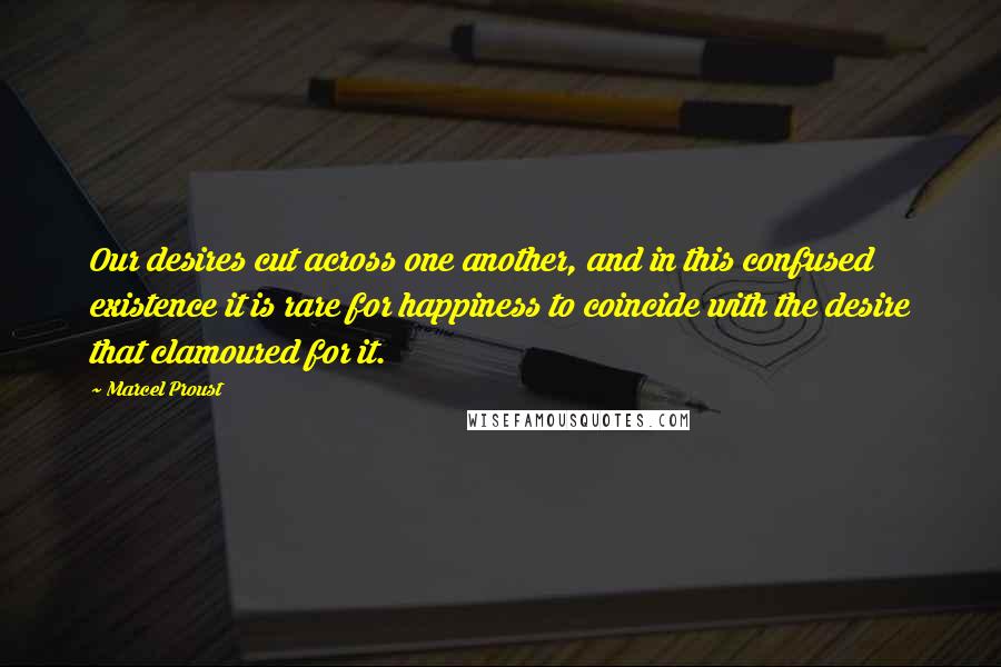 Marcel Proust Quotes: Our desires cut across one another, and in this confused existence it is rare for happiness to coincide with the desire that clamoured for it.