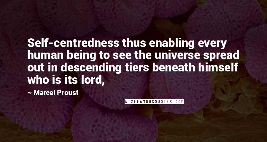 Marcel Proust Quotes: Self-centredness thus enabling every human being to see the universe spread out in descending tiers beneath himself who is its lord,