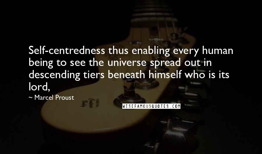 Marcel Proust Quotes: Self-centredness thus enabling every human being to see the universe spread out in descending tiers beneath himself who is its lord,