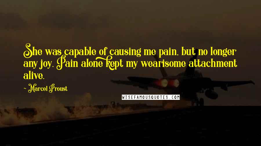 Marcel Proust Quotes: She was capable of causing me pain, but no longer any joy. Pain alone kept my wearisome attachment alive.