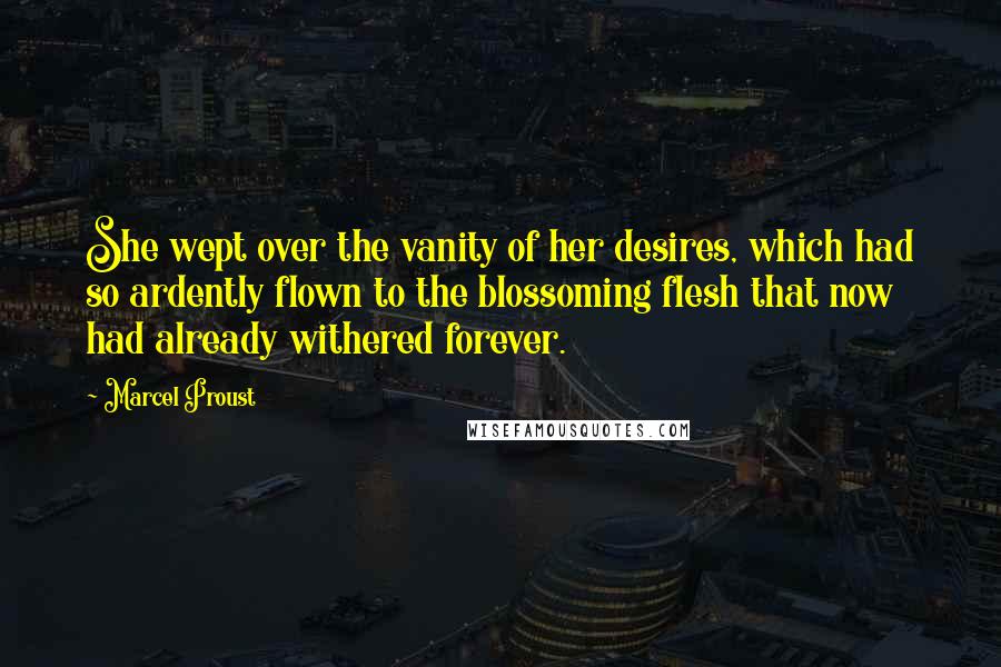 Marcel Proust Quotes: She wept over the vanity of her desires, which had so ardently flown to the blossoming flesh that now had already withered forever.