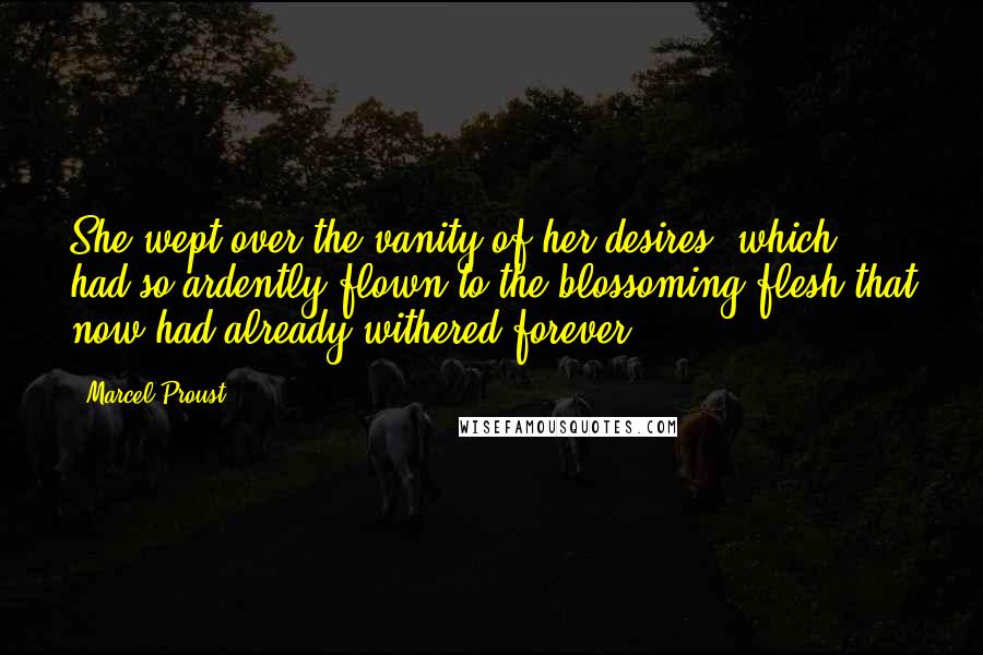 Marcel Proust Quotes: She wept over the vanity of her desires, which had so ardently flown to the blossoming flesh that now had already withered forever.